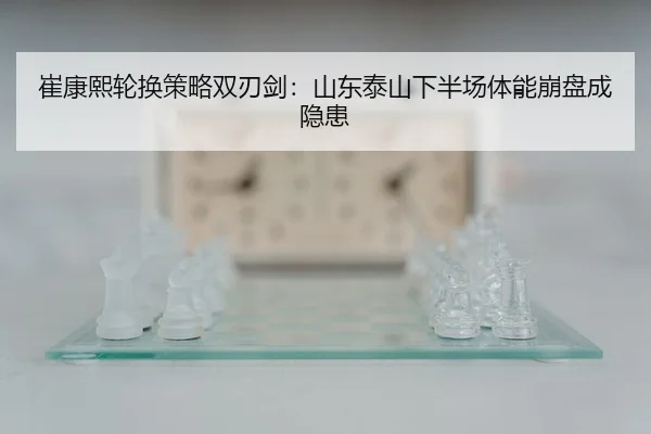 崔康熙轮换策略双刃剑：山东泰山下半场体能崩盘成隐患